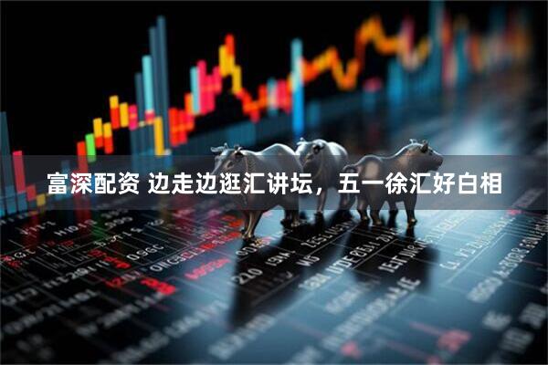 富深配资 边走边逛汇讲坛，五一徐汇好白相
