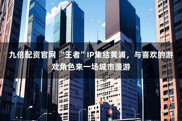 九倍配资官网 “王者”IP集结黄浦，与喜欢的游戏角色来一场城市漫游