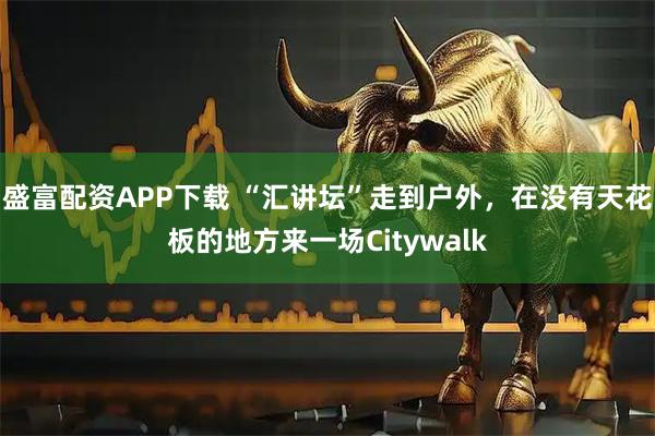 盛富配资APP下载 “汇讲坛”走到户外，在没有天花板的地方来一场Citywalk