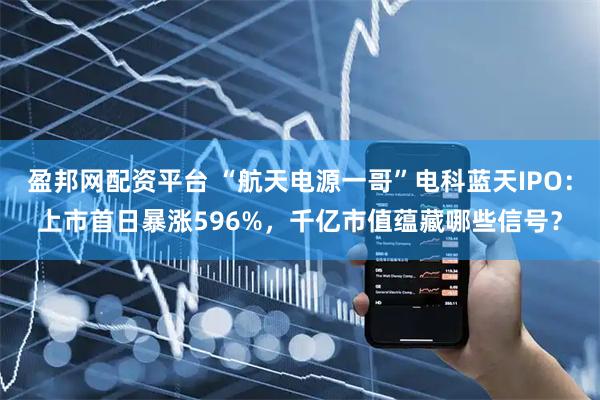 盈邦网配资平台 “航天电源一哥”电科蓝天IPO：上市首日暴涨596%，千亿市值蕴藏哪些信号？