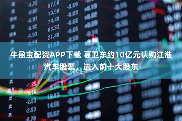 牛盈宝配资APP下载 葛卫东约10亿元认购江淮汽车股票，进入前十大股东