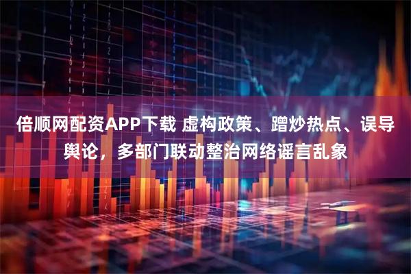 倍顺网配资APP下载 虚构政策、蹭炒热点、误导舆论，多部门联动整治网络谣言乱象