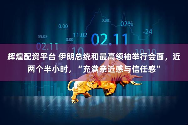 辉煌配资平台 伊朗总统和最高领袖举行会面，近两个半小时，“充满亲近感与信任感”
