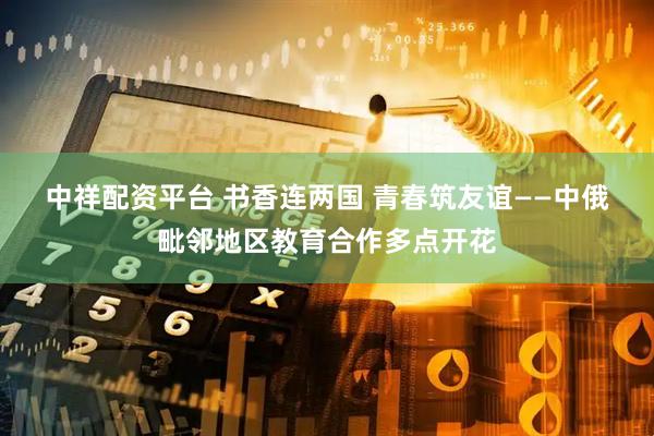 中祥配资平台 书香连两国 青春筑友谊——中俄毗邻地区教育合作多点开花