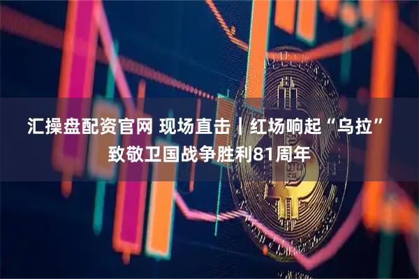 汇操盘配资官网 现场直击｜红场响起“乌拉” 致敬卫国战争胜利81周年