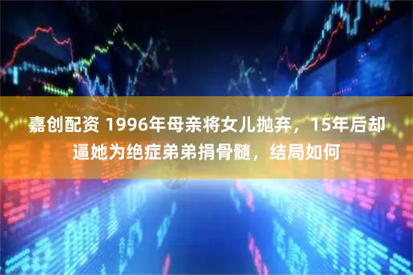 嘉创配资 1996年母亲将女儿抛弃，15年后却逼她为绝症弟弟捐骨髓，结局如何